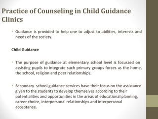 Practice of Counseling in Child Guidance
Clinics
• Guidance is provided to help one to adjust to abilities, interests and
needs of the society.
Child Guidance
• The purpose of guidance at elementary school level is focussed on
assisting pupils to integrate such primary groups forces as the home,
the school, religion and peer relationships.
• Secondary school guidance services have their focus on the assistance
given to the students to develop themselves according to their
potentialities and opportunities in the areas of educational planning,
career choice, interpersonal relationships and interpersonal
acceptance.
 