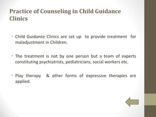 Practice of Counseling in Child Guidance
Clinics
• Child Guidance Clinics are set up to provide treatment for
maladjustment in Children.
• The treatment is not by one person but a team of experts
constituting psychiatrists, pediatricians, social workers etc.
• Play therapy & other forms of expressive therapies are
applied.
 