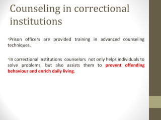 Counseling in correctional
institutions
•Prison officers are provided training in advanced counseling
techniques.
•In correctional institutions counselors not only helps individuals to
solve problems, but also assists them to prevent offending
behaviour and enrich daily living.
 