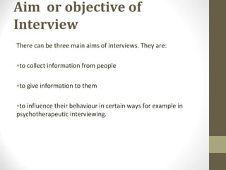 Aim or objective of
Interview
There can be three main aims of interviews. They are:
•to collect information from people
•to give information to them
•to influence their behaviour in certain ways for example in
psychotherapeutic interviewing.
 