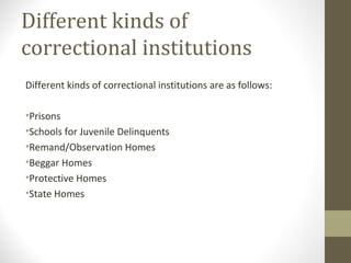 Different kinds of
correctional institutions
Different kinds of correctional institutions are as follows:
•Prisons
•Schools for Juvenile Delinquents
•Remand/Observation Homes
•Beggar Homes
•Protective Homes
•State Homes
 