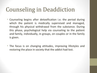 Counseling in Deaddiction
• Counseling begins after detoxification i.e. the period during
which the patient is medically supervised and managed,
through his physical withdrawal from the substance. During
this phase, psychological help via counseling to the patient
and family, individually, in groups, on couples or in the family
is given.
• The focus is on changing attitudes, improving lifestyles and
restoring the place in society that the addict had lost.
 
