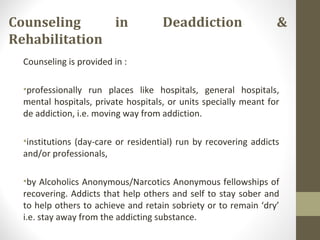 Counseling in Deaddiction &
Rehabilitation
Counseling is provided in :
•professionally run places like hospitals, general hospitals,
mental hospitals, private hospitals, or units specially meant for
de addiction, i.e. moving way from addiction.
•institutions (day-care or residential) run by recovering addicts
and/or professionals,
•by Alcoholics Anonymous/Narcotics Anonymous fellowships of
recovering. Addicts that help others and self to stay sober and
to help others to achieve and retain sobriety or to remain ‘dry’
i.e. stay away from the addicting substance.
 
