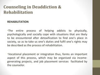 Counseling in Deaddiction &
Rehabilitation
REHABILITATION
•The entire process of helping addicts to physically,
psychologically and socially cope with situations that are likely
to be encountered after detoxification to find one’s place in
society, so as to take us one’s duties and fulfil one’s rights may
be described as the process of rehabilitation.
•Vocational placement or integration thus, forms an important
aspect of this process, which may be organised via income-
generating projects, and job placement services facilitated by
the counselor.
 