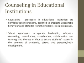 Counseling in Educational
Institutions
• Counselling procedure in Educational Institution are
normalisation mechanisms, designed to eradicate undesirable
behaviours and attitudes from the students (recipient group).
• School counselors incorporate leadership, advocacy,
counseling, consultation, coordination, collaboration and
teaming, and the use of data to ensure students’ success in
the domains of academic, career, and personal/social
development.
 