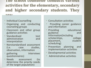 The school counselor conducts various
activities for the elementary, secondary
and higher secondary students. They
are:
• Individual Counselling
• Organising and conducting
counseling groups
• Classroom and other group
guidance activities
• Standardised test
administration and
interpretation
• Nonstandardised assessment
(i.e. case studies,
observation, information
• gathering interviews
questionnaires)
• Needs assessment (to
determine the priority needs
of the target population)
• Consultation activities
• Providing career guidance
and information
• Providing educational
guidance and
information(including
scholarships, college
placement, student
scheduling)
• Prevention planning and
implementation activities
• Developmental activities
• Administrative activities
 