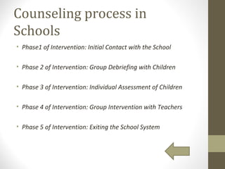 Counseling process in
Schools
• Phase1 of Intervention: Initial Contact with the School
• Phase 2 of Intervention: Group Debriefing with Children
• Phase 3 of Intervention: Individual Assessment of Children
• Phase 4 of Intervention: Group Intervention with Teachers
• Phase 5 of Intervention: Exiting the School System
 