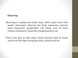 • Observing
Observing is reading non-verbal clues, which speak more than
words. Interviewer observes the facial expression, posture,
hand movement, perspiration, nail biting, tone of voice,
restless movement, frequently changing posture etc.
These clues give an idea about clients present state of mood,
reaction to the topic being discussed, anxiety level etc.
 