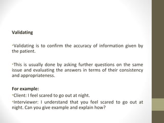 Validating
•Validating is to confirm the accuracy of information given by
the patient.
•This is usually done by asking further questions on the same
issue and evaluating the answers in terms of their consistency
and appropriateness.
For example:
•Client: I feel scared to go out at night.
•Interviewer: I understand that you feel scared to go out at
night. Can you give example and explain how?
 