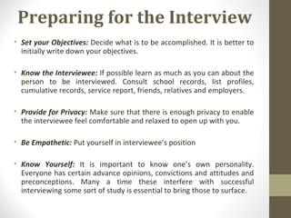 Preparing for the Interview
• Set your Objectives: Decide what is to be accomplished. It is better to
initially write down your objectives.
• Know the Interviewee: If possible learn as much as you can about the
person to be interviewed. Consult school records, list profiles,
cumulative records, service report, friends, relatives and employers.
• Provide for Privacy: Make sure that there is enough privacy to enable
the interviewee feel comfortable and relaxed to open up with you.
• Be Empathetic: Put yourself in interviewee’s position
• Know Yourself: It is important to know one’s own personality.
Everyone has certain advance opinions, convictions and attitudes and
preconceptions. Many a time these interfere with successful
interviewing some sort of study is essential to bring those to surface.
 