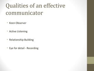 Qualities of an effective
communicator
• Keen Observer
• Active Listening
• Relationship Building
• Eye for detail - Recording
 