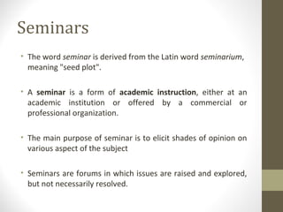 Seminars
• The word seminar is derived from the Latin word seminarium,
meaning "seed plot".
• A seminar is a form of academic instruction, either at an
academic institution or offered by a commercial or
professional organization.
• The main purpose of seminar is to elicit shades of opinion on
various aspect of the subject
• Seminars are forums in which issues are raised and explored,
but not necessarily resolved.
 