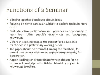 Functions of a Seminar
• bringing together peoples to discuss ideas
• focusing on some particular subject to explore topics in more
depth
• facilitate active participation and provides an opportunity to
learn from other people's experiences and background
knowledge
• Before the seminar meats, the subject for discussion is
mentioned in a preliminary working paper.
• The paper should be circulated among the members, to
attend the seminar with a view to provide opportunity for
preparation.
• Appoint a directior or coordinator who is chosen for his
extensive knowledge in the field on his ability to give his
knowledge to others.
 