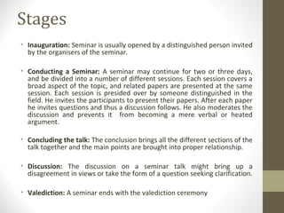 Stages
• Inauguration: Seminar is usually opened by a distinguished person invited
by the organisers of the seminar.
• Conducting a Seminar: A seminar may continue for two or three days,
and be divided into a number of different sessions. Each session covers a
broad aspect of the topic, and related papers are presented at the same
session. Each session is presided over by someone distinguished in the
field. He invites the participants to present their papers. After each paper
he invites questions and thus a discussion follows. He also moderates the
discussion and prevents it from becoming a mere verbal or heated
argument.
• Concluding the talk: The conclusion brings all the different sections of the
talk together and the main points are brought into proper relationship.
• Discussion: The discussion on a seminar talk might bring up a
disagreement in views or take the form of a question seeking clarification.
• Valediction: A seminar ends with the valediction ceremony
 