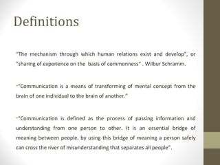 Definitions
“The mechanism through which human relations exist and develop", or
"sharing of experience on the basis of commonness“ . Wilbur Schramm.
•“Communication is a means of transforming of mental concept from the
brain of one individual to the brain of another.”
•“Communication is defined as the process of passing information and
understanding from one person to other. It is an essential bridge of
meaning between people, by using this bridge of meaning a person safely
can cross the river of misunderstanding that separates all people”.
 