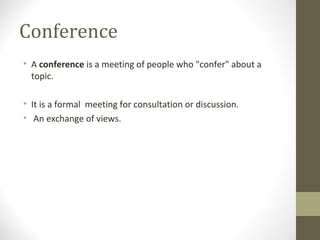 Conference
• A conference is a meeting of people who "confer" about a
topic.
• It is a formal meeting for consultation or discussion.
• An exchange of views.
 