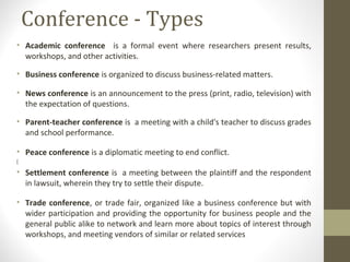 Conference - Types
• Academic conference is a formal event where researchers present results,
workshops, and other activities.
• Business conference is organized to discuss business-related matters.
• News conference is an announcement to the press (print, radio, television) with
the expectation of questions.
• Parent-teacher conference is a meeting with a child's teacher to discuss grades
and school performance.
• Peace conference is a diplomatic meeting to end conflict.
[
• Settlement conference is a meeting between the plaintiff and the respondent
in lawsuit, wherein they try to settle their dispute.
• Trade conference, or trade fair, organized like a business conference but with
wider participation and providing the opportunity for business people and the
general public alike to network and learn more about topics of interest through
workshops, and meeting vendors of similar or related services
 