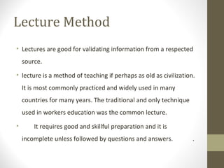Lecture Method
• Lectures are good for validating information from a respected
source.
• lecture is a method of teaching if perhaps as old as civilization.
It is most commonly practiced and widely used in many
countries for many years. The traditional and only technique
used in workers education was the common lecture.
• It requires good and skillful preparation and it is
incomplete unless followed by questions and answers. .
 