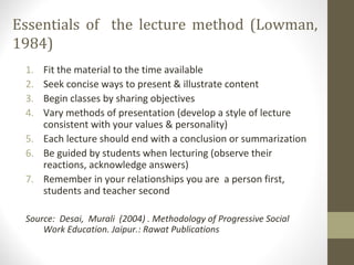 Essentials of the lecture method (Lowman,
1984)
1. Fit the material to the time available
2. Seek concise ways to present & illustrate content
3. Begin classes by sharing objectives
4. Vary methods of presentation (develop a style of lecture
consistent with your values & personality)
5. Each lecture should end with a conclusion or summarization
6. Be guided by students when lecturing (observe their
reactions, acknowledge answers)
7. Remember in your relationships you are a person first,
students and teacher second
Source: Desai, Murali (2004) . Methodology of Progressive Social
Work Education. Jaipur.: Rawat Publications
 