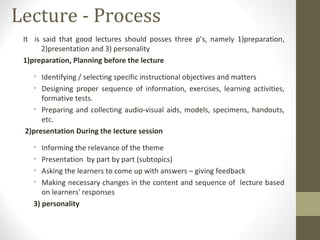 Lecture - Process
It is said that good lectures should posses three p’s, namely 1)preparation,
2)presentation and 3) personality
1)preparation, Planning before the lecture
• Identifying / selecting specific instructional objectives and matters
• Designing proper sequence of information, exercises, learning activities,
formative tests.
• Preparing and collecting audio-visual aids, models, specimens, handouts,
etc.
2)presentation During the Iecture session
• Informing the relevance of the theme
• Presentation by part by part (subtopics)
• Asking the learners to come up with answers – giving feedback
• Making necessary changes in the content and sequence of lecture based
on learners' responses
3) personality
 