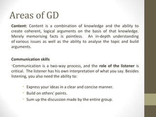 Areas of GD
Content: Content is a combination of knowledge and the ability to
create coherent, logical arguments on the basis of that knowledge.
Merely memorising facts is pointless. An in-depth understanding
of various issues as well as the ability to analyse the topic and build
arguments.
Communication skills
•Communication is a two-way process, and the role of the listener is
critical. The listener has his own interpretation of what you say. Besides
listening, you also need the ability to:
• Express your ideas in a clear and concise manner.
• Build on others' points.
• Sum up the discussion made by the entire group.
 