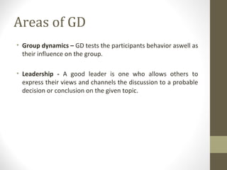 Areas of GD
• Group dynamics – GD tests the participants behavior aswell as
their influence on the group.
• Leadership - A good leader is one who allows others to
express their views and channels the discussion to a probable
decision or conclusion on the given topic.
 