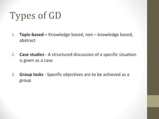 Types of GD
1. Topic-based – Knowledge based, non – knowledge based,
abstract
2. Case studies - A structured discussion of a specific situation
is given as a case
3. Group tasks - Specific objectives are to be achieved as a
group
 