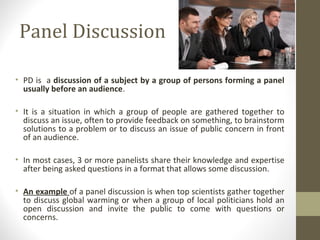 Panel Discussion
• PD is a discussion of a subject by a group of persons forming a panel
usually before an audience.
• It is a situation in which a group of people are gathered together to
discuss an issue, often to provide feedback on something, to brainstorm
solutions to a problem or to discuss an issue of public concern in front
of an audience.
• In most cases, 3 or more panelists share their knowledge and expertise
after being asked questions in a format that allows some discussion.
• An example of a panel discussion is when top scientists gather together
to discuss global warming or when a group of local politicians hold an
open discussion and invite the public to come with questions or
concerns.
 