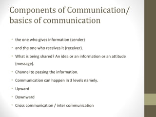 Components of Communication/
basics of communication
• the one who gives information (sender)
• and the one who receives it (receiver).
• What is being shared? An idea or an information or an attitude
(message).
• Channel to passing the information.
• Communication can happen in 3 levels namely.
• Upward
• Downward
• Cross communication / inter communication
 