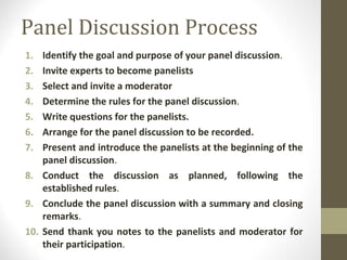 Panel Discussion Process
1. Identify the goal and purpose of your panel discussion.
2. Invite experts to become panelists
3. Select and invite a moderator
4. Determine the rules for the panel discussion.
5. Write questions for the panelists.
6. Arrange for the panel discussion to be recorded.
7. Present and introduce the panelists at the beginning of the
panel discussion.
8. Conduct the discussion as planned, following the
established rules.
9. Conclude the panel discussion with a summary and closing
remarks.
10. Send thank you notes to the panelists and moderator for
their participation.
 