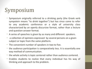 Symposium
• Symposium originally referred to a drinking party (the Greek verb
sympotein means "to drink together") but has since come to refer
to any academic conference or a style of university class
characterized by an openly discursive format, rather than a lecture
and question-answer format.
• A series of speeches is given by as many and different speakers.
• a collection of opinions expressed by several persons on a given
subject or topic from the same platform.
• The convenient number of speakers in two to five.
• the audience participation is comparatively less. It is essentially one
way method of communication.
• the whole activity is topic centered rather than audience centered.
• Enables students to realize that every individual has his way of
thinking and approach to the problem.
 