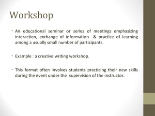 Workshop
• An educational seminar or series of meetings emphasizing
interaction, exchange of information & practice of learning
among a usually small number of participants.
• Example : a creative writing workshop.
• This format often involves students practicing their new skills
during the event under the supervision of the instructor.
 