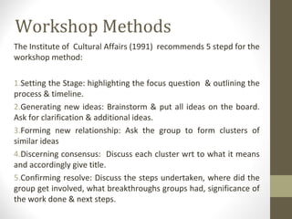 Workshop Methods
The Institute of Cultural Affairs (1991) recommends 5 stepd for the
workshop method:
1.Setting the Stage: highlighting the focus question & outlining the
process & timeline.
2.Generating new ideas: Brainstorm & put all ideas on the board.
Ask for clarification & additional ideas.
3.Forming new relationship: Ask the group to form clusters of
similar ideas
4.Discerning consensus: Discuss each cluster wrt to what it means
and accordingly give title.
5.Confirming resolve: Discuss the steps undertaken, where did the
group get involved, what breakthroughs groups had, significance of
the work done & next steps.
 