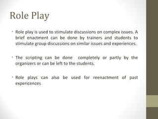 Role Play
• Role play is used to stimulate discussions on complex issues. A
brief enactment can be done by trainers and students to
stimulate group discussions on similar issues and experiences.
• The scripting can be done completely or partly by the
organizers or can be left to the students.
• Role plays can also be used for reenactment of past
expericences
 