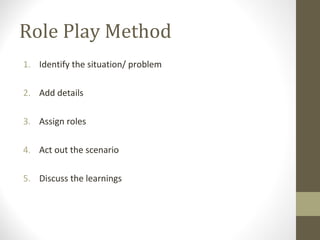 Role Play Method
1. Identify the situation/ problem
2. Add details
3. Assign roles
4. Act out the scenario
5. Discuss the learnings
 