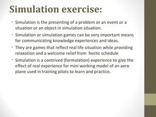 Simulation exercise:
• Simulation is the presenting of a problem or an event or a
situation or an object in simulation situation.
• Simulation or simulation games can be very important means
for communicating knowledge experiences and ideas.
• They are games that reflect real life situation while providing
relaxation and a welcome relief from hectic schedule
• Simulation is a contrived (formulation) experience to give the
effect of real experience for mini working model of an aero
plane used in training pilots to learn and practice.
 