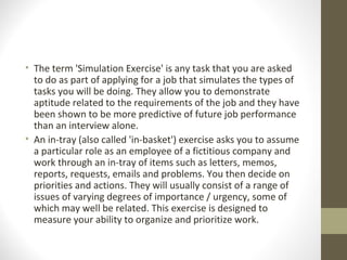 • The term 'Simulation Exercise' is any task that you are asked
to do as part of applying for a job that simulates the types of
tasks you will be doing. They allow you to demonstrate
aptitude related to the requirements of the job and they have
been shown to be more predictive of future job performance
than an interview alone.
• An in-tray (also called 'in-basket') exercise asks you to assume
a particular role as an employee of a fictitious company and
work through an in-tray of items such as letters, memos,
reports, requests, emails and problems. You then decide on
priorities and actions. They will usually consist of a range of
issues of varying degrees of importance / urgency, some of
which may well be related. This exercise is designed to
measure your ability to organize and prioritize work.
 