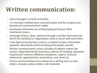 Written communication:
• every message is in black and white.
• It is the best method when communication and the recipient are
beyond oral communication media.
• Conveying information by writing typing printing or other
mechanical means.
• exchange of facts, ideas, opinions through a written instrument by
which the individual or organization come in touch with each other.
• It has been primarily been used as a medium to pass information
upwards, downwards communicating with people outside.
• Written communication covers all kinds of subjects matter like
memos, (legal document) resoutions, opinion of meeting. statement
of grievance innocent affidavits complaints, reports, financial
statements, appointments, promotions, cast sheet etc.
• Formal communication must always be in writing such as rules,
orders, manuals, policy matter, and resolution.
 