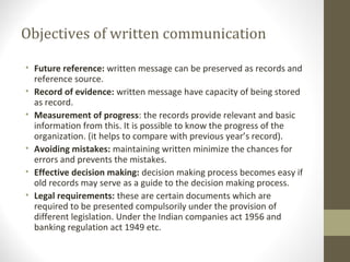 Objectives of written communication
• Future reference: written message can be preserved as records and
reference source.
• Record of evidence: written message have capacity of being stored
as record.
• Measurement of progress: the records provide relevant and basic
information from this. It is possible to know the progress of the
organization. (it helps to compare with previous year’s record).
• Avoiding mistakes: maintaining written minimize the chances for
errors and prevents the mistakes.
• Effective decision making: decision making process becomes easy if
old records may serve as a guide to the decision making process.
• Legal requirements: these are certain documents which are
required to be presented compulsorily under the provision of
different legislation. Under the Indian companies act 1956 and
banking regulation act 1949 etc.
 