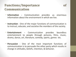 Functions/Importance of
Communication
• Information - Communication provides us enormous
information about the environment in which we live.
• Instruction : One of the major functions of communication is
to instruct, educate, and socialize the members of the society.
• Entertainment - Communication provides boundless
entertainment to people through pictures, films, music,
drama, dance, art, literature, comedy, sports, games etc.
• Persuasion : One of the most important functions of
communication is to persuade the other party which results in
change in attitudes, beliefs, intention, & behavior.
 