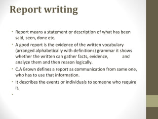 Report writing
• Report means a statement or description of what has been
said, seen, done etc.
• A good report is the evidence of the written vocabulary
(arranged alphabetically with definitions) grammar it shows
whether the written can gather facts, evidence, and
analyze them and then reason logically.
• C.A Brown defines a report as communication from same one,
who has to use that information.
• It describes the events or individuals to someone who require
it.
•
 