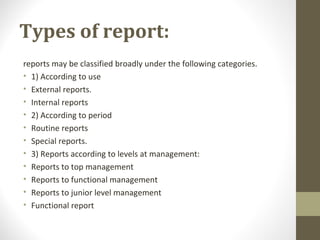 Types of report:
reports may be classified broadly under the following categories.
• 1) According to use
• External reports.
• Internal reports
• 2) According to period
• Routine reports
• Special reports.
• 3) Reports according to levels at management:
• Reports to top management
• Reports to functional management
• Reports to junior level management
• Functional report
 