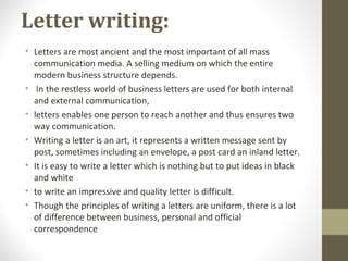 Letter writing:
• Letters are most ancient and the most important of all mass
communication media. A selling medium on which the entire
modern business structure depends.
• In the restless world of business letters are used for both internal
and external communication,
• letters enables one person to reach another and thus ensures two
way communication.
• Writing a letter is an art, it represents a written message sent by
post, sometimes including an envelope, a post card an inland letter.
• It is easy to write a letter which is nothing but to put ideas in black
and white
• to write an impressive and quality letter is difficult.
• Though the principles of writing a letters are uniform, there is a lot
of difference between business, personal and official
correspondence
 