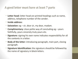 A good letter must have at least 7 parts
• Letter head: letter head are printed headings such as name,
address, telephone number of the sender.
• Inside address:
• Salutation: eg – sir, dear sir, my dear, madam.
• Complimentary: close polite way of concluding eg – yours
faithfully, yours sincerely truly yours etc.
• Signature: signing his own name indicates responsibility for all
the contents in a letter.
• Body of the letter: introducing paragraph, main part, closing
paragraph.
• Signature identification: the signature should be followed by
the name of signatory in block letters.
 