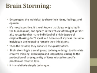 Brain Storming:
• Encouraging the individual to share their ideas, feelings, and
opinion.
• It’s mostly positive. It is well known that ideas originated in
the human mind, and speech is the vehicle of thought yet it is
also recognize that many individual of a high degree of
original thinking don’t speak out because of shyness the same
individuals are helped to remove their inhibitions.
• Then the result is they enhance the quality of life.
• Brain storming is a small group technique design to stimulate
creative thinking, expression and interaction leading to the
production of large quantity of ideas related to specific
problem or creative task .
• It is a relatively simple technique.
 