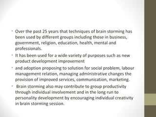 • Over the past 25 years that techniques of brain storming has
been used by different groups including those in business,
government, religion, education, health, mental and
professionals.
• It has been used for a wide variety of purposes such as new
product development improvement
• and adoption proposing to solution for social problem, labour
management relation, managing administrative changes the
provision of improved services, communication, marketing.
• Brain storming also may contribute to group productivity
through individual involvement and in the long run to
personality development by encouraging individual creativity
in brain storming session.
 