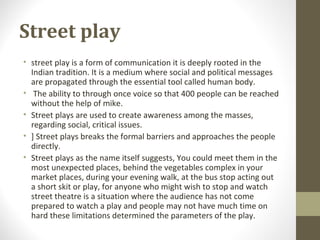 Street play
• street play is a form of communication it is deeply rooted in the
Indian tradition. It is a medium where social and political messages
are propagated through the essential tool called human body.
• The ability to through once voice so that 400 people can be reached
without the help of mike.
• Street plays are used to create awareness among the masses,
regarding social, critical issues.
• ] Street plays breaks the formal barriers and approaches the people
directly.
• Street plays as the name itself suggests, You could meet them in the
most unexpected places, behind the vegetables complex in your
market places, during your evening walk, at the bus stop acting out
a short skit or play, for anyone who might wish to stop and watch
street theatre is a situation where the audience has not come
prepared to watch a play and people may not have much time on
hard these limitations determined the parameters of the play.
 