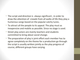 • The script and direction is always significant , in order to
draw the attention of crowds from all walks of life they play a
humerous songs based on the popular catchy tunes.
• To attract all the people to its appeal. The play must as
inexpensive and mobile as possible. Since no stage is used.
• Street play actors are mainly teachers and students
committed to bring about social change.
• The preparation of play is joint effort each member has to
agree completely on the theme for a production go through
the script is usually written jointly as the play progress of
course, different groups have varying.
 