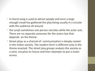 • A choral song is used to attract people and once a large
enough croud has gathered the play being usually in a circular
with the audience all around.
• the script sometimes one person narrates while the actor acts.
There are no separate costumes for the actors but that
depends on the theme.
• Street plays as a channel of communication is deeply rooted
in the Indian society. The modern form is different only in the
theme enacted. The street play groups analysis the society as
a exist, visualize its future and then attempts to put a vision
across.
 