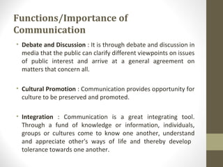 Functions/Importance of
Communication
• Debate and Discussion : It is through debate and discussion in
media that the public can clarify different viewpoints on issues
of public interest and arrive at a general agreement on
matters that concern all.
• Cultural Promotion : Communication provides opportunity for
culture to be preserved and promoted.
• Integration : Communication is a great integrating tool.
Through a fund of knowledge or information, individuals,
groups or cultures come to know one another, understand
and appreciate other's ways of life and thereby develop
tolerance towards one another.
 